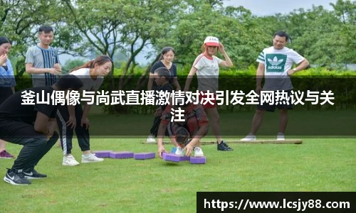 釜山偶像与尚武直播激情对决引发全网热议与关注