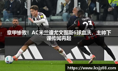 意甲惨败！AC米兰遭尤文图斯6球血洗，主帅下课传闻再起